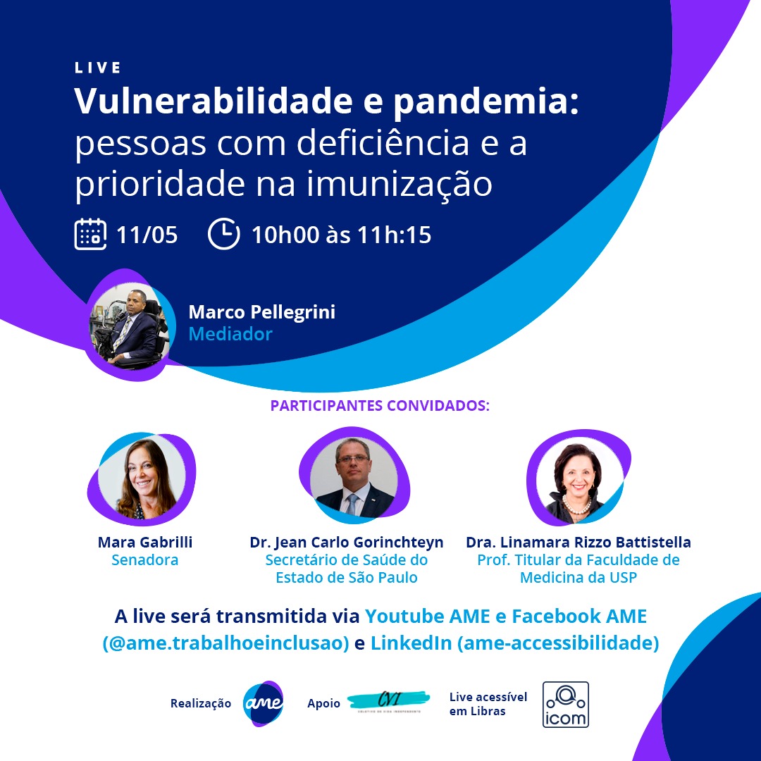 Arte digital em formato retangular. Convite para uma Live. No topo, o título: “Vulnerabilidade e pandemia: pessoas com deficiência e a prioridade na imunização”. Abaixo: 11/05, 10h às 11h15. A live será transmitida via Youtube AME e Facebook AME (@ame.trabalhoeinclusao). Ao lado esquerdo e em formato de círculo, a foto do Mediador: Marco Pellegrini, homem negro, cabelo curto, usa um terno escuro, camisa branca e gravata estampada clara, sentado numa cadeira de rodas. Do lado direito, os nomes dos participantes em primeiro, no topo em formato de círculo, a foto de Mara Gabrili, Senadora, Mulher branca de cabelos longos, está sorrindo, abaixo a foto em formato de círculo o Dr. Jean Carlo Gorinchteyn, Secretário de Saúde do Estado de São Paulo, homem branco, de cabelos castanho escuro, usa óculos sem moldura e veste um terno escuro, camisa branca e gravata Azul. Logo abaixo a foto da Dra. Linamara Rizzo Battistella, professora titular da faculdade de medicina da USP, mulher branca, cabelo escuro, na altura dos ombros, está sorrindo, usa uma camisa preta e um colar de pérolas. No rodapé, centralizado temos a logomarca da AME (realizadora do evento); e a logomarca da CVI (apoiadora). Ao lado a frase Live acessível em Libras e o logo do ICOM.